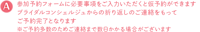 A. 参加予約フォームに必要事項をご入力いただくと仮予約ができます ブライダルコンシェルジュからの折り返しのご連絡をもってご予約完了となります ※ご予約多数のためご連絡まで数日かかる場合がございます