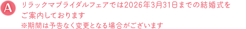 A. リラックマブライダルフェアでは2026年3月31日までの結婚式をご案内しております ※期間は予告なく変更となる場合がございます