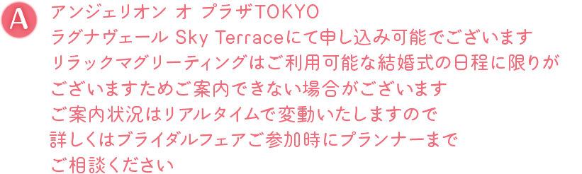 A. アンジェリオン オ プラザTOKYO、ラグナヴェール Sky Terraceにて申し込み可能でございます リラックマグリーティングはご利用可能な結婚式の日程に限りがございますためご案内できない場合がございます ご案内状況はリアルタイムで変動いたしますので詳しくはブライダルフェアご参加時にプランナーまでご相談ください