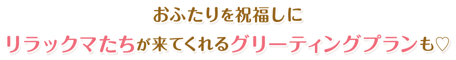 おふたりを祝福しにリラックマたちが来てくれるグリーティングプランも♡