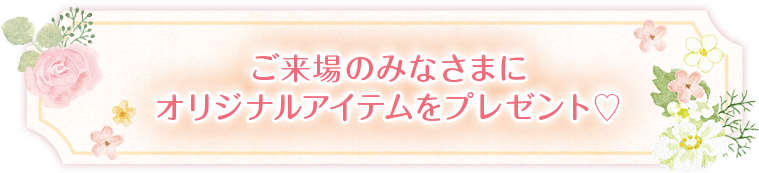 ご来場のみなさまにオリジナルアイテムをプレゼント♡