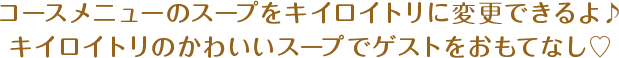 コースメニューのスープをキイロイトリに変更できるよ♪キイロイトリのかわいいスープでゲストをおもてなし♡