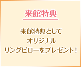 来館特典 来館特典としてオリジナルリングピローをプレゼント！