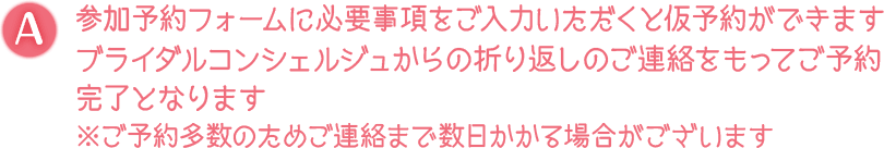 A. 参加予約フォームに必要事項をご入力いただくと仮予約ができます ブライダルコンシェルジュからの折り返しのご連絡をもってご予約完了となります ※ご予約多数のためご連絡まで数日かかる場合がございます
