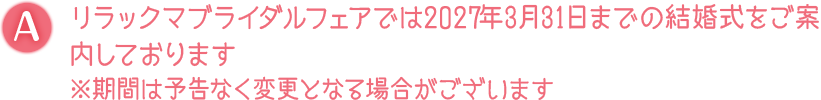 A. リラックマブライダルフェアでは2027年3月31日までの結婚式をご案内しております※期間は予告なく変更となる場合がございます