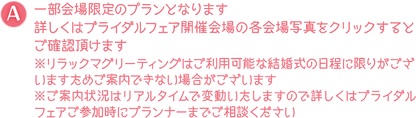 A. 一部会場限定のプランとなります 詳しくはブライダルフェア開催会場の各会場写真をクリックするとご確認頂けます※リラックマグリーティングはご利用可能な結婚式の日程に限りがございますためご案内できない場合がございます ※ご案内状況はリアルタイムで変動いたしますので詳しくはブライダルフェアご参加時にプランナーまでご相談ください