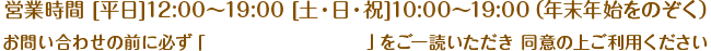 営業時間　[平日] 12:00～19:00　[土・日・祝] 10:00～19:00（年末年始をのぞく）お問い合わせの前に必ず「プライバシーポリシー」をご一読いただき、同意の上ご利用ください。