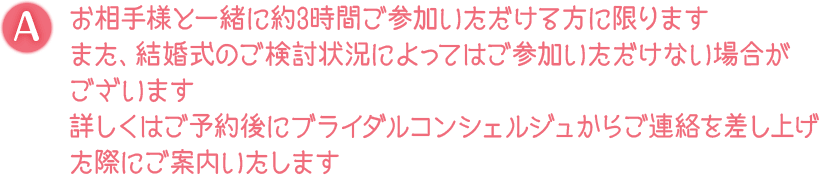 A. お相手様と一緒に約3時間ご参加いただける方に限ります また、結婚式のご検討状況によってはご参加いただけない場合がございます 詳しくはご予約後にブライダルコンシェルジュからご連絡を差し上げた際にご案内いたします