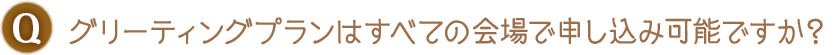 Q. グリーティングプランはすべての会場で申し込み可能ですか？